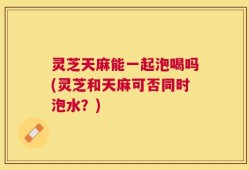灵芝天麻能一起泡喝吗(灵芝和天麻可否同时泡水？)