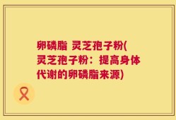 卵磷脂 灵芝孢子粉(灵芝孢子粉：提高身体代谢的卵磷脂来源)