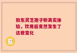 敖东灵芝孢子粉真实体验，饮用后竟然发生了这些变化