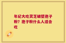年纪大吃灵芝破壁孢子粉？孢子粉什么人适合吃
