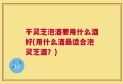 干灵芝泡酒要用什么酒好(用什么酒最适合泡灵芝酒？)