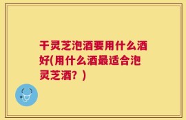 干灵芝泡酒要用什么酒好(用什么酒最适合泡灵芝酒？)