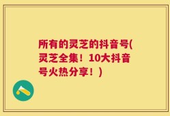 所有的灵芝的抖音号(灵芝全集！10大抖音号火热分享！)