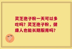 灵芝孢子粉一天可以多吃吗？灵芝孢子粉，健康人也能长期服用吗？