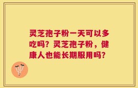灵芝孢子粉一天可以多吃吗？灵芝孢子粉，健康人也能长期服用吗？