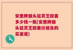 安惠牌猴头菇灵芝胶囊多少钱一瓶(安惠牌猴头菇灵芝胶囊价格及购买渠道)