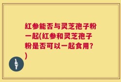 红参能否与灵芝孢子粉一起(红参和灵芝孢子粉是否可以一起食用？)