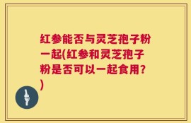 红参能否与灵芝孢子粉一起(红参和灵芝孢子粉是否可以一起食用？)