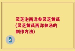 灵芝泡西洋参灵芝黄芪(灵芝黄芪西洋参汤的制作方法)