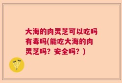 大海的肉灵芝可以吃吗有毒吗(能吃大海的肉灵芝吗？安全吗？)