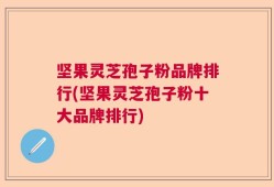 坚果灵芝孢子粉品牌排行(坚果灵芝孢子粉十大品牌排行)