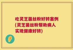 吃灵芝菌丝粉好转案例(灵芝菌丝粉帮助病人实现健康好转)