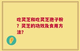 吃灵芝和吃灵芝孢子粉？灵芝的功效及食用方法？