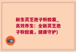 新生灵芝孢子粉胶囊_高效养生：全新灵芝孢子粉胶囊，健康守护)
