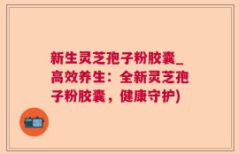 新生灵芝孢子粉胶囊_高效养生：全新灵芝孢子粉胶囊，健康守护)