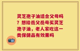 灵芝孢子油适合父母吗？想给岳父岳母买灵芝孢子油，老人家吃这一类保健品有效果吗