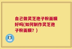 自己做灵芝孢子粉面膜好吗(如何制作灵芝孢子粉面膜？)