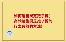 如何销售灵芝孢子粉(高效销售灵芝孢子粉的行之有效的方法)