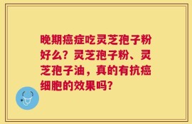晚期癌症吃灵芝孢子粉好么？灵芝孢子粉、灵芝孢子油，真的有抗癌细胞的效果吗？