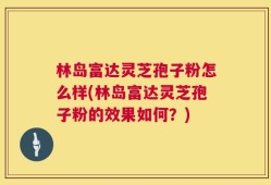 林岛富达灵芝孢子粉怎么样(林岛富达灵芝孢子粉的效果如何？)