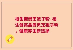 福生健灵芝孢子粉_福生健高品质灵芝孢子粉，健康养生新选择