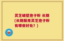 灵芝破壁孢子粉 长期(长期服用灵芝孢子粉有哪些好处？)