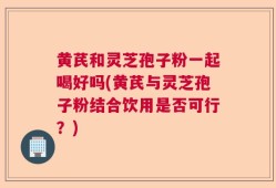 黄芪和灵芝孢子粉一起喝好吗(黄芪与灵芝孢子粉结合饮用是否可行？)