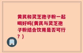 黄芪和灵芝孢子粉一起喝好吗(黄芪与灵芝孢子粉结合饮用是否可行？)