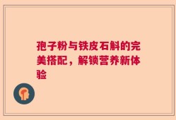孢子粉与铁皮石斛的完美搭配，解锁营养新体验