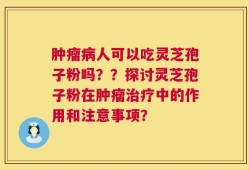 肿瘤病人可以吃灵芝孢子粉吗？？探讨灵芝孢子粉在肿瘤治疗中的作用和注意事项？