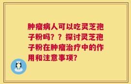 肿瘤病人可以吃灵芝孢子粉吗？？探讨灵芝孢子粉在肿瘤治疗中的作用和注意事项？