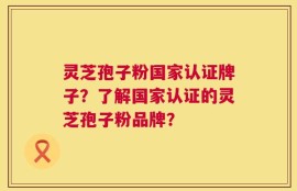 灵芝孢子粉国家认证牌子？了解国家认证的灵芝孢子粉品牌？