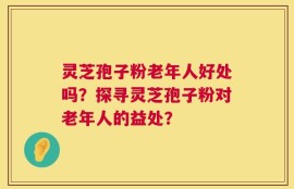 灵芝孢子粉老年人好处吗？探寻灵芝孢子粉对老年人的益处？