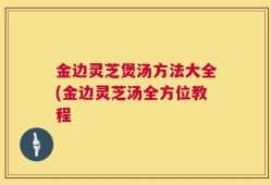 金边灵芝煲汤方法大全(金边灵芝汤全方位教程
