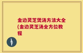 金边灵芝煲汤方法大全(金边灵芝汤全方位教程