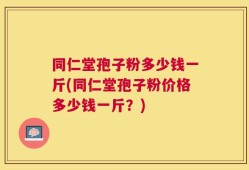 同仁堂孢子粉多少钱一斤(同仁堂孢子粉价格多少钱一斤？)