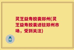 灵芝益寿胶囊郑州(灵芝益寿胶囊进驻郑州市场，受到关注)