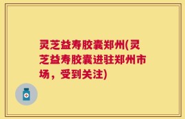 灵芝益寿胶囊郑州(灵芝益寿胶囊进驻郑州市场，受到关注)