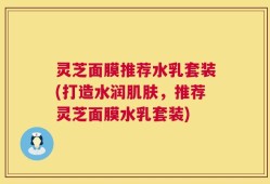 灵芝面膜推荐水乳套装(打造水润肌肤，推荐灵芝面膜水乳套装)