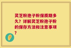 灵芝粉孢子粉保质期多久？详解灵芝粉孢子粉的保存方法和注意事项？