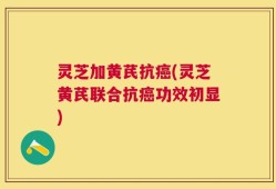 灵芝加黄芪抗癌(灵芝黄芪联合抗癌功效初显)