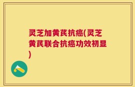 灵芝加黄芪抗癌(灵芝黄芪联合抗癌功效初显)