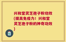 兴和堂灵芝孢子粉功效(提高免疫力！兴和堂灵芝孢子粉的神奇功效)
