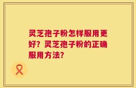灵芝孢子粉怎样服用更好？灵芝孢子粉的正确服用方法？