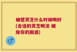 破壁灵芝什么时候喝好(合适的灵芝喝法 破除你的困惑)