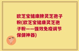欧芝宝储康牌灵芝孢子粉(欧芝宝储康灵芝孢子粉——强效免疫调节保健神器)