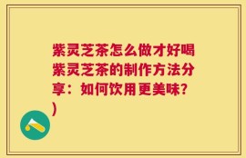 紫灵芝茶怎么做才好喝紫灵芝茶的制作方法分享：如何饮用更美味？)