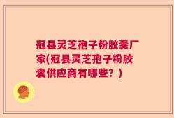 冠县灵芝孢子粉胶囊厂家(冠县灵芝孢子粉胶囊供应商有哪些？)