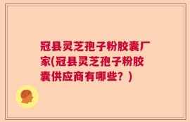冠县灵芝孢子粉胶囊厂家(冠县灵芝孢子粉胶囊供应商有哪些？)