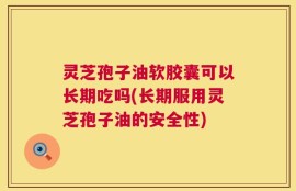 灵芝孢子油软胶囊可以长期吃吗(长期服用灵芝孢子油的安全性)